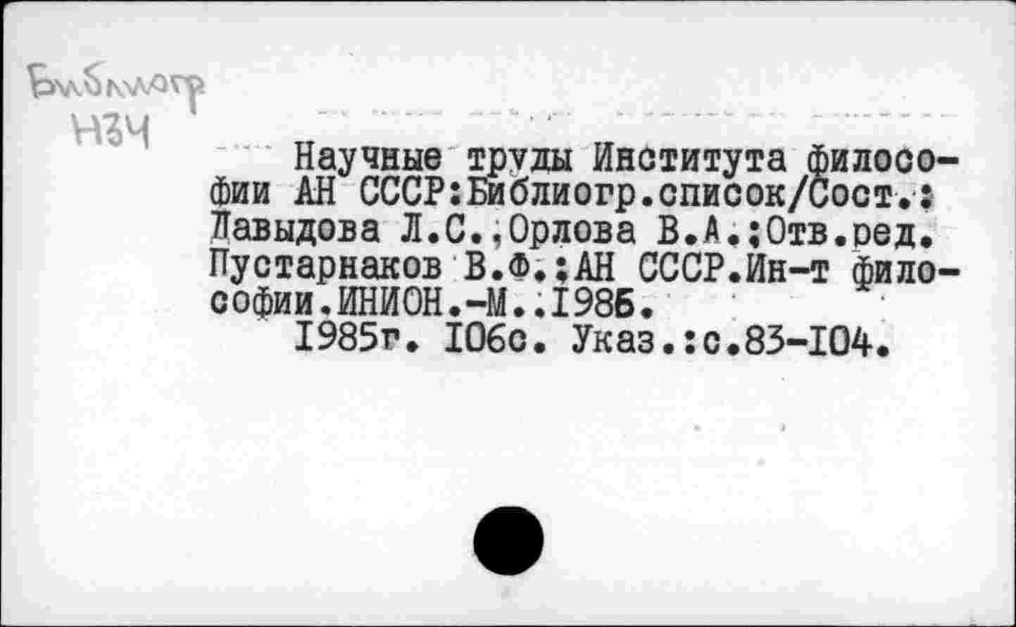 ﻿Научные труды Института филосо фии АН СССР:Библиогр.список/Сост.: Давыдова Л.С.,Орлова В.А.;Отв.оед. Пустарнаков В.Ф.;АН СССР.Ин-т фило Софии.ИНИОН.-М..1985.
1985г. 106с. Указ.:с.83-104.